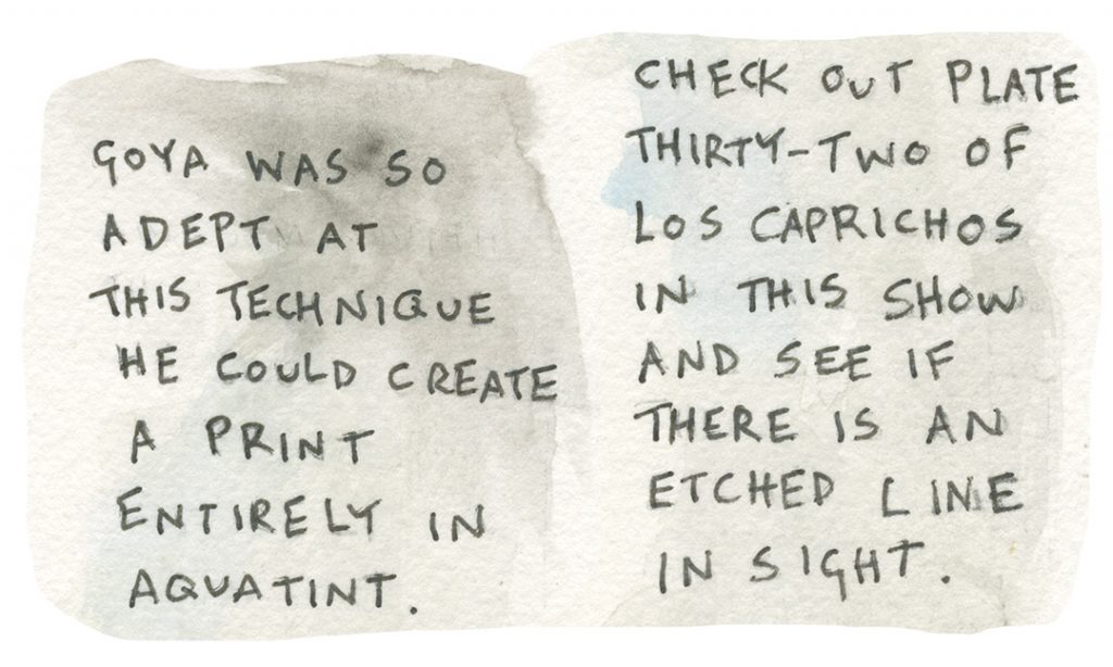 Goya was so adept at this technique he could create a print entirely in aquatint. Check out plate thirty-two of Los Caprichos in this show and see if there is an etched line in sight.